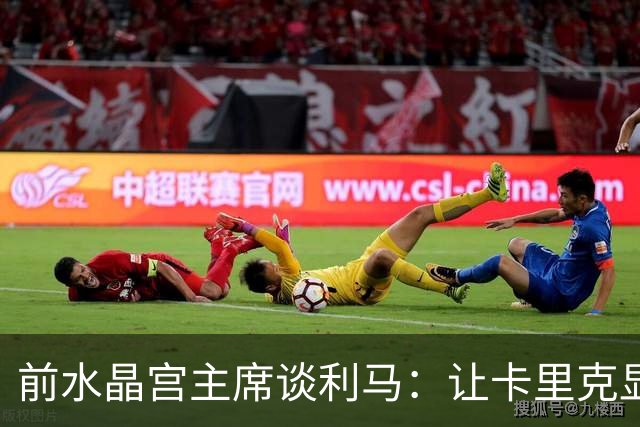 前水晶宫主席谈利马：让卡里克显得软弱 穆帅是最后一个真正领袖